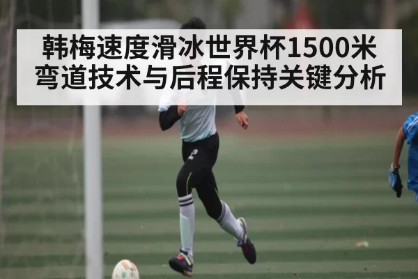 韩梅速度滑冰世界杯1500米弯道技术与后程保持关键分析